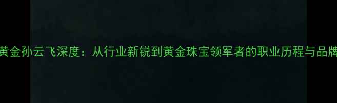 图片 老庙黄金孙云飞深度：从行业新锐到黄金珠宝领军者的职业历程与品牌战略