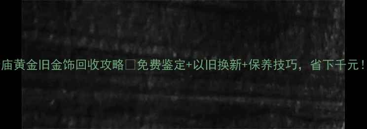 图片 老庙黄金旧金饰回收攻略✅免费鉴定+以旧换新+保养技巧，省下千元！2
