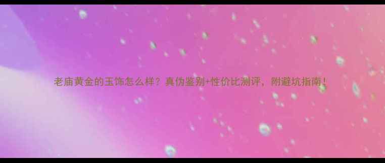 图片 老庙黄金的玉饰怎么样？真伪鉴别+性价比测评，附避坑指南！