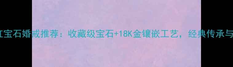 老庙黄金红宝石婚戒推荐收藏级宝石18K金镶嵌工艺经典传承与时尚碰撞