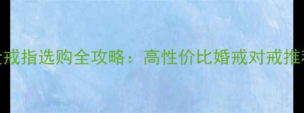 图片 老庙黄金铂金戒指选购全攻略：高性价比婚戒对戒推荐与保养指南