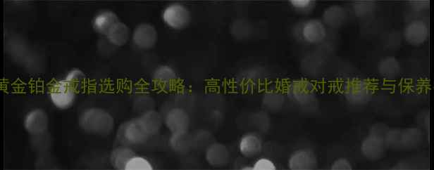 老庙黄金铂金戒指选购全攻略高性价比婚戒对戒推荐与保养指南