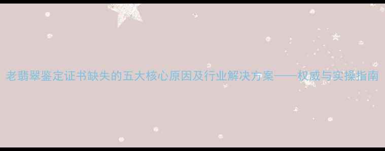 图片 老翡翠鉴定证书缺失的五大核心原因及行业解决方案——权威与实操指南