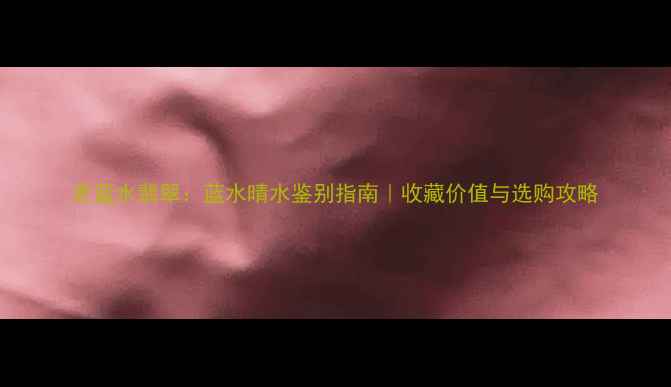 图片 老蓝水翡翠：蓝水晴水鉴别指南｜收藏价值与选购攻略