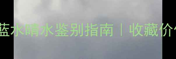 老蓝水翡翠蓝水晴水鉴别指南收藏价值与选购攻略