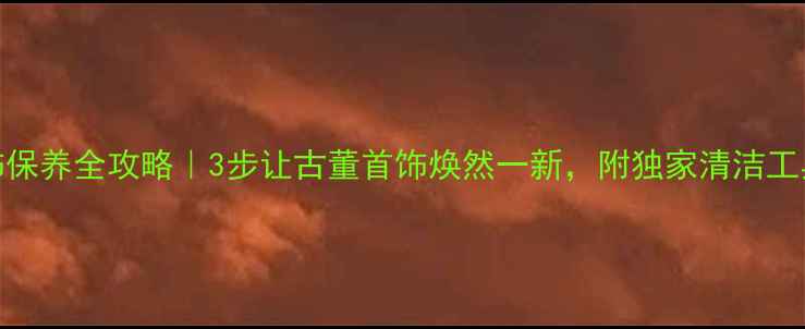 老首饰保养全攻略3步让古董首饰焕然一新附独家清洁工具清单