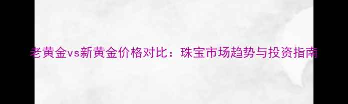 图片 老黄金vs新黄金价格对比：珠宝市场趋势与投资指南
