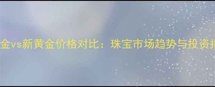 图片 老黄金vs新黄金价格对比：珠宝市场趋势与投资指南1