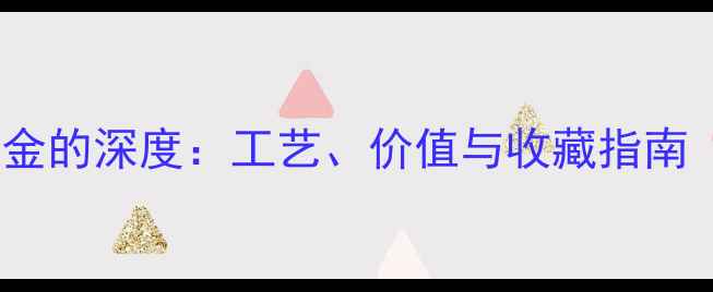 老黄金与更新黄金的深度工艺价值与收藏指南附辨别方法