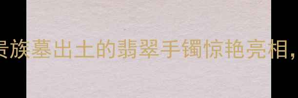 考古新发现汉代贵族墓出土的翡翠手镯惊艳亮相古代顶级珠宝工艺