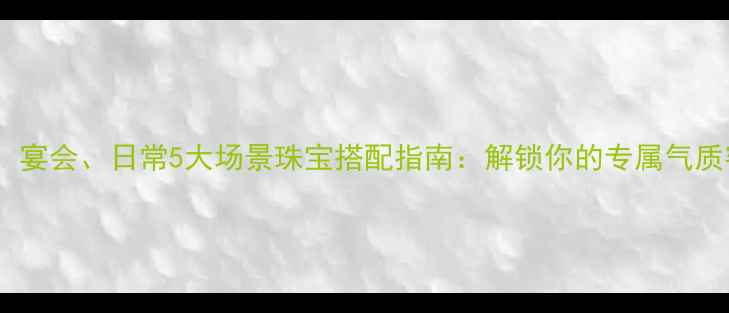 图片 职场、宴会、日常5大场景珠宝搭配指南：解锁你的专属气质密码1
