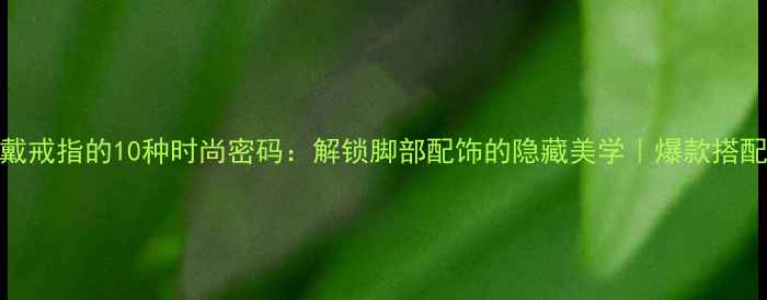 图片 脚趾戴戒指的10种时尚密码：解锁脚部配饰的隐藏美学｜爆款搭配指南