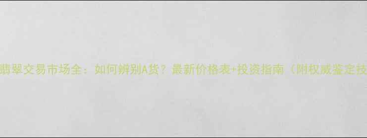 腾冲翡翠交易市场全如何辨别A货最新价格表投资指南附权威鉴定技巧