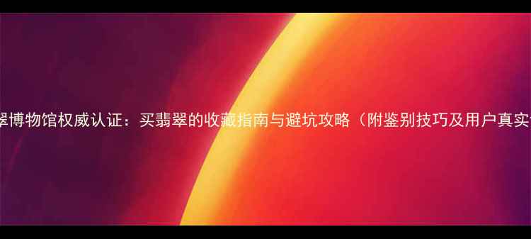 图片 腾冲翡翠博物馆权威认证：买翡翠的收藏指南与避坑攻略（附鉴别技巧及用户真实评价）2