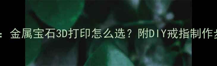 自制戒指材质全金属宝石3D打印怎么选附DIY戒指制作步骤与保养指南