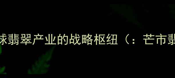 芒市全球翡翠产业的战略枢纽芒市翡翠产业