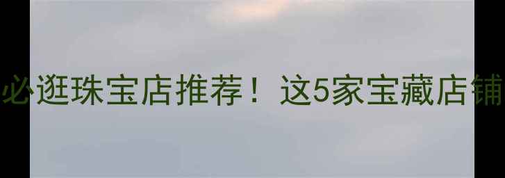 图片 芜湖万达广场必逛珠宝店推荐！这5家宝藏店铺让我疯狂种草