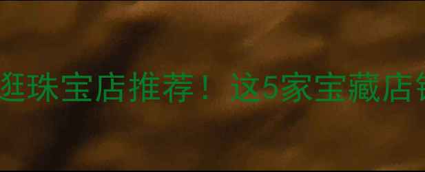 图片 芜湖万达广场必逛珠宝店推荐！这5家宝藏店铺让我疯狂种草1