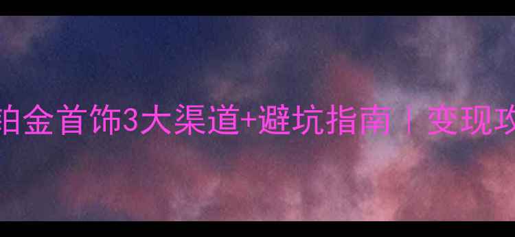 芜湖回收铂金首饰3大渠道避坑指南变现攻略最新版