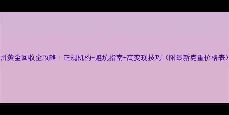 苏州黄金回收全攻略正规机构避坑指南高变现技巧附最新克重价格表