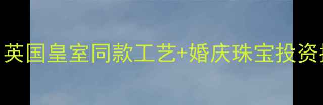 英格兰钻戒定制全英国皇室同款工艺婚庆珠宝投资指南含GIA认证