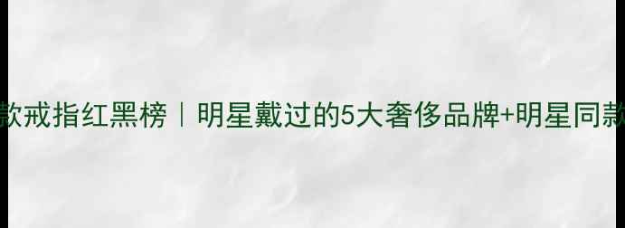 范冰冰同款戒指红黑榜明星戴过的5大奢侈品牌明星同款购买指南