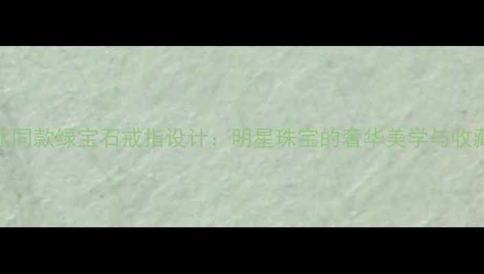 图片 范冰冰同款绿宝石戒指设计：明星珠宝的奢华美学与收藏价值