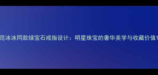 范冰冰同款绿宝石戒指设计明星珠宝的奢华美学与收藏价值