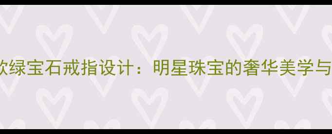 图片 范冰冰同款绿宝石戒指设计：明星珠宝的奢华美学与收藏价值2