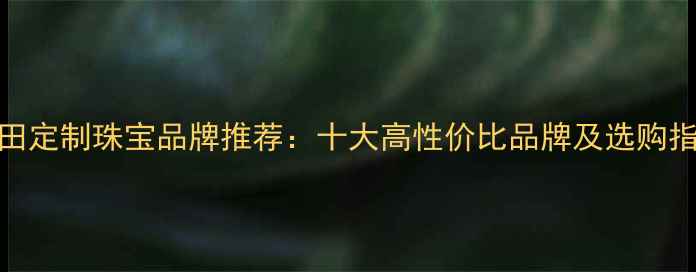 图片 莆田定制珠宝品牌推荐：十大高性价比品牌及选购指南