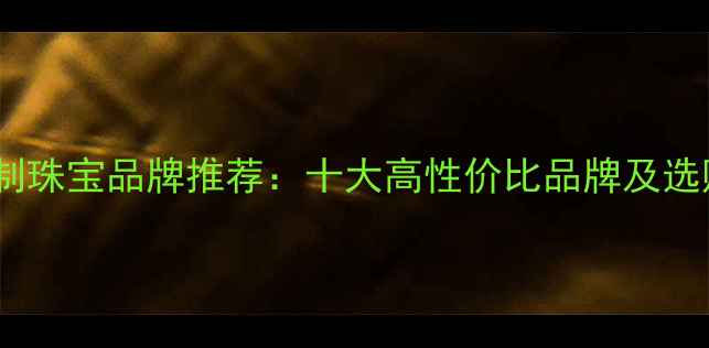莆田定制珠宝品牌推荐十大高性价比品牌及选购指南
