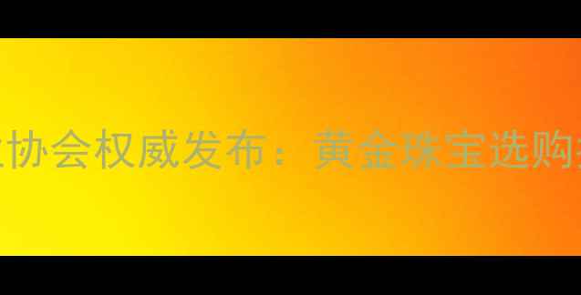 图片 莆田黄金饰品行业协会权威发布：黄金珠宝选购指南与行业白皮书