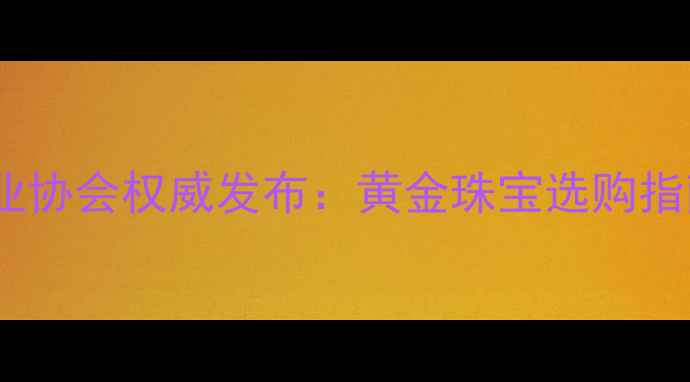 莆田黄金饰品行业协会权威发布黄金珠宝选购指南与行业白皮书