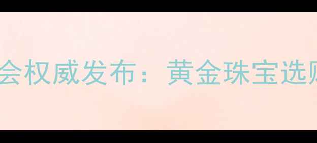图片 莆田黄金饰品行业协会权威发布：黄金珠宝选购指南与行业白皮书2