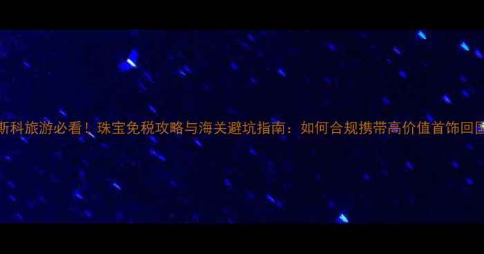 图片 莫斯科旅游必看！珠宝免税攻略与海关避坑指南：如何合规携带高价值首饰回国？