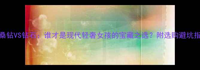 莫桑钻VS钻石谁才是现代轻奢女孩的宝藏之选附选购避坑指南