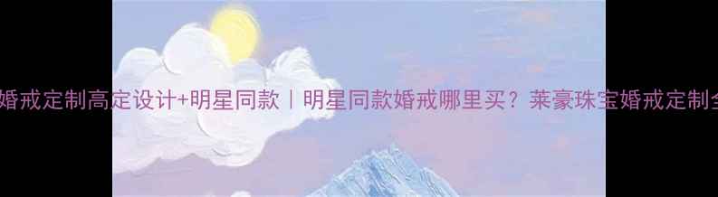 图片 莱豪珠宝婚戒定制高定设计+明星同款｜明星同款婚戒哪里买？莱豪珠宝婚戒定制全攻略！2