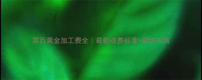 菜百黄金加工费全最新收费标准避坑指南