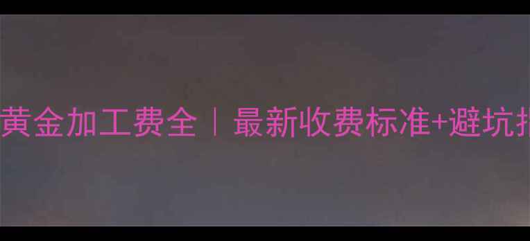 图片 菜百黄金加工费全｜最新收费标准+避坑指南1