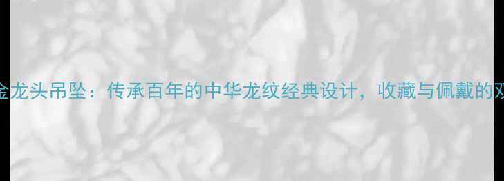 菜百黄金龙头吊坠传承百年的中华龙纹经典设计收藏与佩戴的双重价值