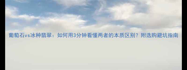 葡萄石vs冰种翡翠如何用3分钟看懂两者的本质区别附选购避坑指南