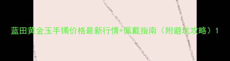 蓝田黄金玉手镯价格最新行情佩戴指南附避坑攻略