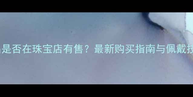 蓝绒晶是否在珠宝店有售最新购买指南与佩戴技巧全