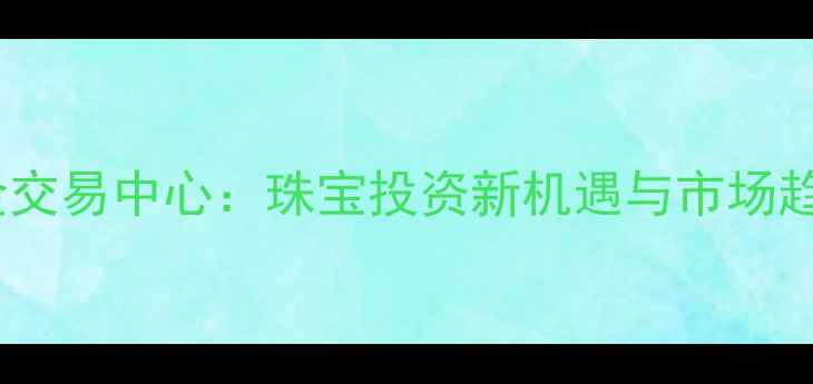 图片 西北黄金交易中心：珠宝投资新机遇与市场趋势深度2