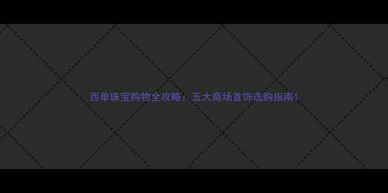 西单珠宝购物全攻略五大商场首饰选购指南