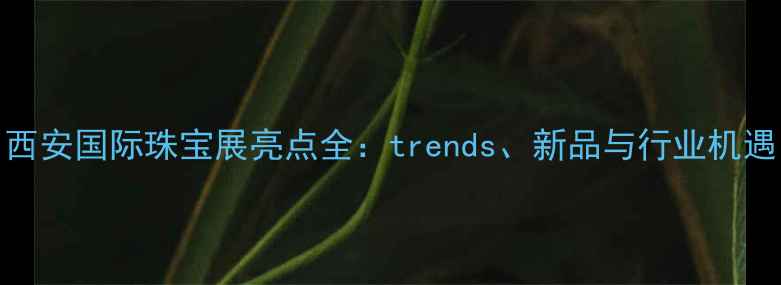 图片 西安国际珠宝展亮点全：trends、新品与行业机遇
