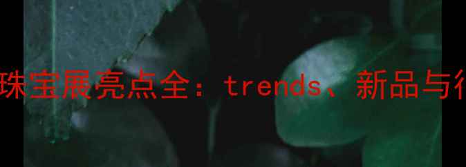 西安国际珠宝展亮点全trends新品与行业机遇