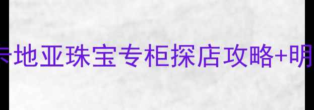 西安必逛卡地亚珠宝专柜探店攻略明星同款推荐