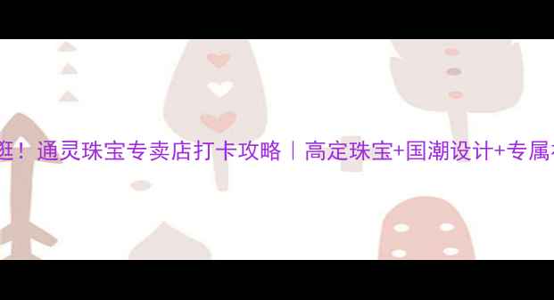 西安必逛通灵珠宝专卖店打卡攻略高定珠宝国潮设计专属福利全