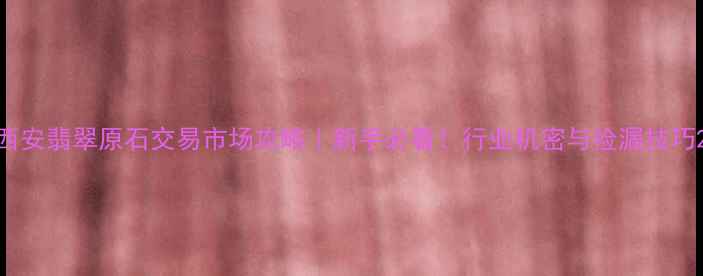 西安翡翠原石交易市场攻略新手必看行业机密与捡漏技巧